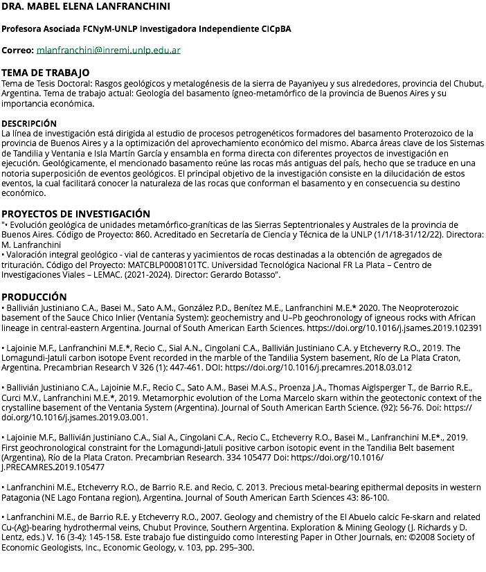 DRA. MABEL ELENA LANFRANCHINI Profesora Asociada FCNyM-UNLP Investigadora Independiente CICpBA Correo: mlanfranchini@inremi.unlp.edu.ar TEMA DE TRABAJO Tema de Tesis Doctoral: Rasgos geológicos y metalogénesis de la sierra de Payaniyeu y sus alrededores, provincia del Chubut, Argentina. Tema de trabajo actual: Geología del basamento ígneo-metamórfico de la provincia de Buenos Aires y su importancia económica. DESCRIPCIÓN La línea de investigación está dirigida al estudio de procesos petrogenéticos formadores del basamento Proterozoico de la provincia de Buenos Aires y a la optimización del aprovechamiento económico del mismo. Abarca áreas clave de los Sistemas de Tandilia y Ventania e Isla Martín García y ensambla en forma directa con diferentes proyectos de investigación en ejecución. Geológicamente, el mencionado basamento reúne las rocas más antiguas del país, hecho que se traduce en una notoria superposición de eventos geológicos. El principal objetivo de la investigación consiste en la dilucidación de estos eventos, la cual facilitará conocer la naturaleza de las rocas que conforman el basamento y en consecuencia su destino económico. PROYECTOS DE INVESTIGACIÓN "• Evolución geológica de unidades metamórfico-graníticas de las Sierras Septentrionales y Australes de la provincia de Buenos Aires. Código de Proyecto: 860. Acreditado en Secretaría de Ciencia y Técnica de la UNLP (1/1/18-31/12/22). Directora: M. Lanfranchini • Valoración integral geológico - vial de canteras y yacimientos de rocas destinadas a la obtención de agregados de trituración. Código del Proyecto: MATCBLP0008101TC. Universidad Tecnológica Nacional FR La Plata – Centro de Investigaciones Viales – LEMAC. (2021-2024). Director: Gerardo Botasso". PRODUCCIÓN • Ballivián Justiniano C.A., Basei M., Sato A.M., González P.D., Benítez M.E., Lanfranchini M.E.* 2020. The Neoproterozoic basement of the Sauce Chico Inlier (Ventania System): geochemistry and U–Pb geochronology of igneous rocks with African lineage in central-eastern Argentina. Journal of South American Earth Sciences. https://doi.org/10.1016/j.jsames.2019.102391 • Lajoinie M.F., Lanfranchini M.E.*, Recio C., Sial A.N., Cingolani C.A., Ballivián Justiniano C.A. y Etcheverry R.O., 2019. The Lomagundi-Jatuli carbon isotope Event recorded in the marble of the Tandilia System basement, Río de La Plata Craton, Argentina. Precambrian Research V 326 (1): 447-461. DOI: https://doi.org/10.1016/j.precamres.2018.03.012 • Ballivián Justiniano C.A., Lajoinie M.F., Recio C., Sato A.M., Basei M.A.S., Proenza J.A., Thomas Aiglsperger T., de Barrio R.E., Curci M.V., Lanfranchini M.E.*, 2019. Metamorphic evolution of the Loma Marcelo skarn within the geotectonic context of the crystalline basement of the Ventania System (Argentina). Journal of South American Earth Science. (92): 56-76. Doi: https://doi.org/10.1016/j.jsames.2019.03.001. • Lajoinie M.F., Ballivián Justiniano C.A., Sial A., Cingolani C.A., Recio C., Etcheverry R.O., Basei M., Lanfranchini M.E*., 2019. First geochronological constraint for the Lomagundi-Jatuli positive carbon isotopic event in the Tandilia Belt basement (Argentina), Río de la Plata Craton. Precambrian Research. 334 105477 Doi: https://doi.org/10.1016/J.PRECAMRES.2019.105477 • Lanfranchini M.E., Etcheverry R.O., de Barrio R.E. and Recio, C. 2013. Precious metal-bearing epithermal deposits in western Patagonia (NE Lago Fontana region), Argentina. Journal of South American Earth Sciences 43: 86-100. • Lanfranchini M.E., de Barrio R.E. y Etcheverry R.O., 2007. Geology and chemistry of the El Abuelo calcic Fe-skarn and related Cu-(Ag)-bearing hydrothermal veins, Chubut Province, Southern Argentina. Exploration & Mining Geology (J. Richards y D. Lentz, eds.) V. 16 (3-4): 145-158. Este trabajo fue distinguido como Interesting Paper in Other Journals, en: ©2008 Society of Economic Geologists, Inc., Economic Geology, v. 103, pp. 295–300. 
